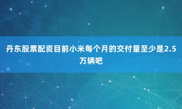 丹东股票配资目前小米每个月的交付量至少是2.5万辆吧