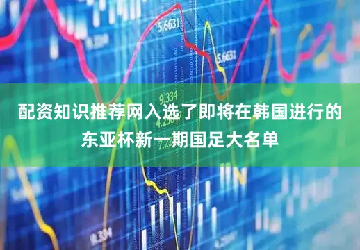 配资知识推荐网入选了即将在韩国进行的东亚杯新一期国足大名单