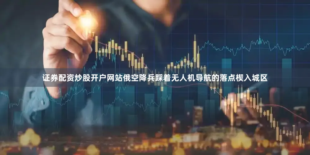 证券配资炒股开户网站俄空降兵踩着无人机导航的落点楔入城区