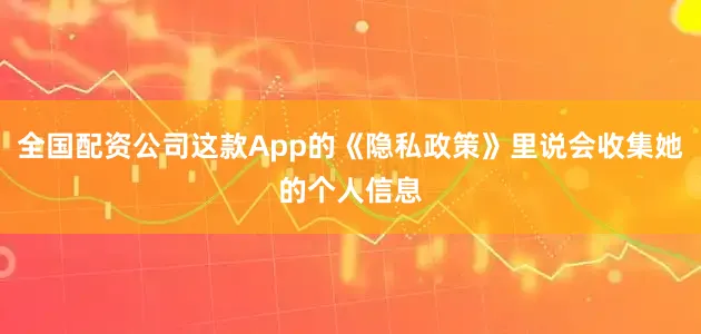 全国配资公司这款App的《隐私政策》里说会收集她的个人信息
