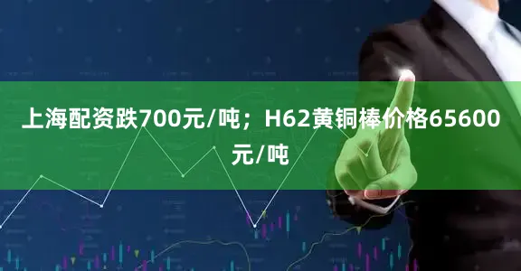 上海配资跌700元/吨；H62黄铜棒价格65600元/吨