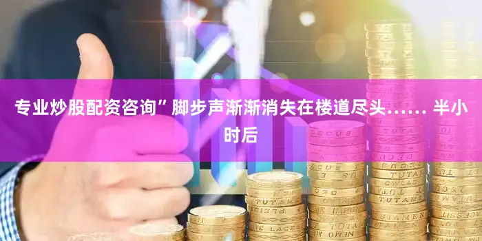 专业炒股配资咨询”脚步声渐渐消失在楼道尽头…… 半小时后