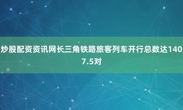 炒股配资资讯网长三角铁路旅客列车开行总数达1407.5对