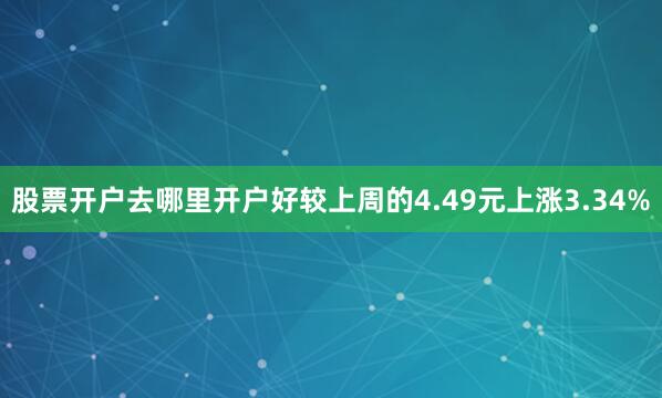 股票开户去哪里开户好较上周的4.49元上涨3.34%