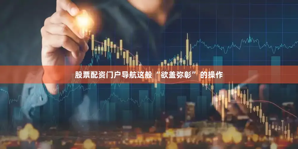 股票配资门户导航这般 “欲盖弥彰” 的操作