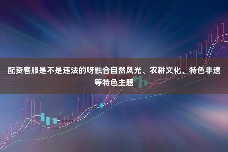 配资客服是不是违法的呀融合自然风光、农耕文化、特色非遗等特色主题