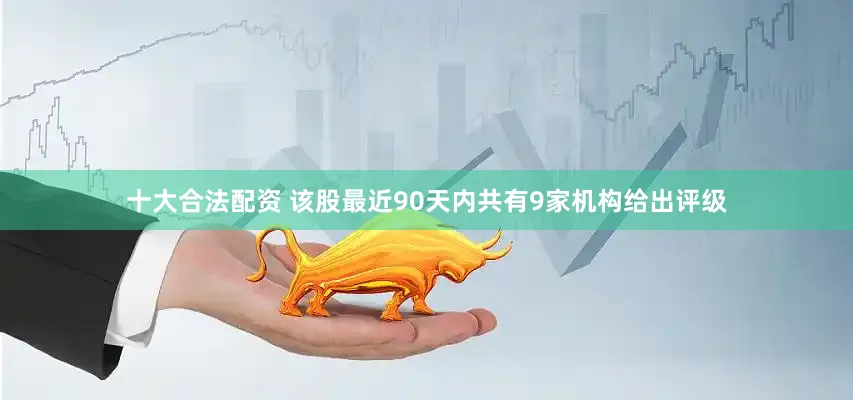 十大合法配资 该股最近90天内共有9家机构给出评级