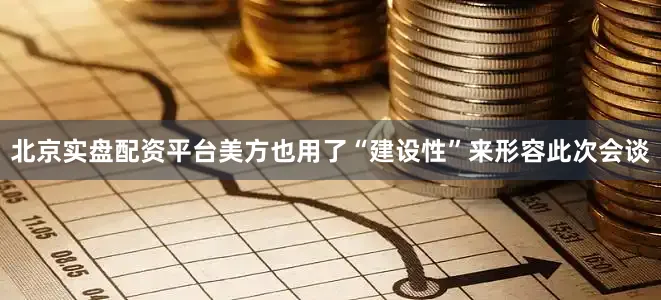 北京实盘配资平台美方也用了“建设性”来形容此次会谈