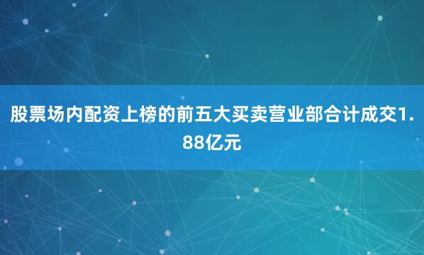 股票场内配资上榜的前五大买卖营业部合计成交1.88亿元
