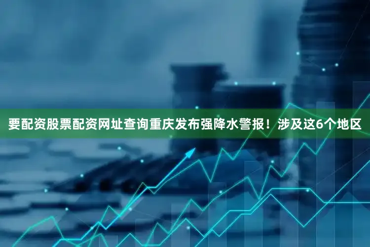 要配资股票配资网址查询重庆发布强降水警报！涉及这6个地区