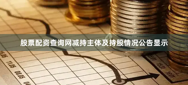 股票配资查询网减持主体及持股情况公告显示