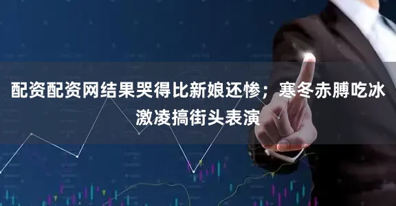 配资配资网结果哭得比新娘还惨；寒冬赤膊吃冰激凌搞街头表演