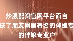 炒股配资官网平台而自己却成了朋友圈里著名的伴娘专业户