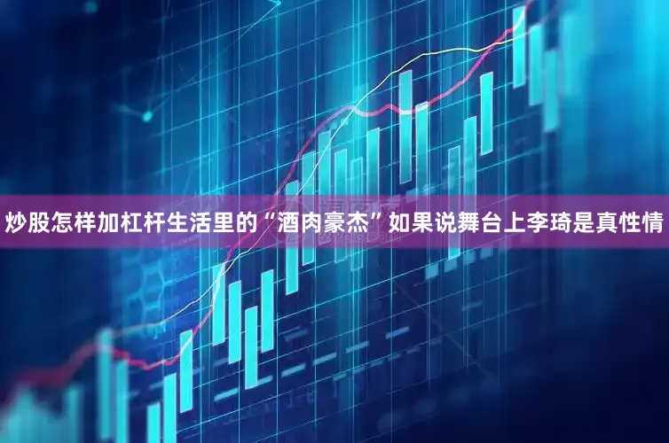 炒股怎样加杠杆生活里的“酒肉豪杰”如果说舞台上李琦是真性情