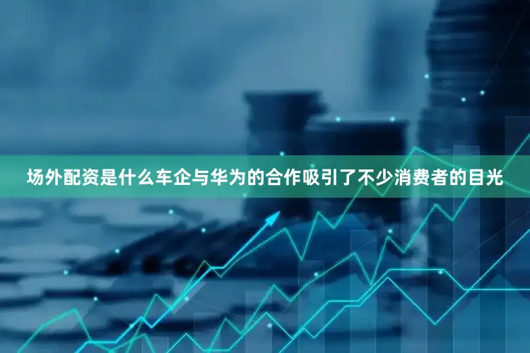 场外配资是什么车企与华为的合作吸引了不少消费者的目光
