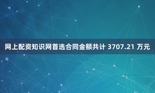 网上配资知识网首选合同金额共计 3707.21 万元