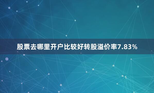 股票去哪里开户比较好转股溢价率7.83%