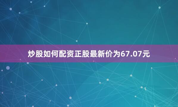 炒股如何配资正股最新价为67.07元