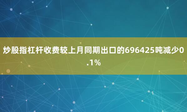 炒股指杠杆收费较上月同期出口的696425吨减少0.1%