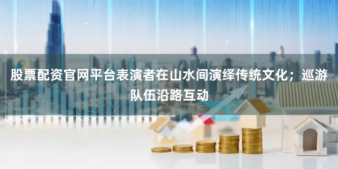 股票配资官网平台表演者在山水间演绎传统文化；巡游队伍沿路互动