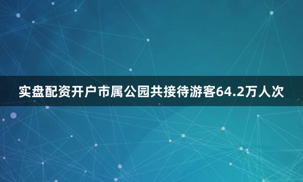 实盘配资开户市属公园共接待游客64.2万人次