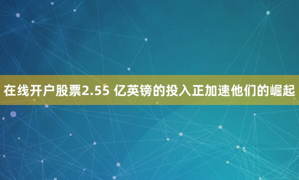 在线开户股票2.55 亿英镑的投入正加速他们的崛起